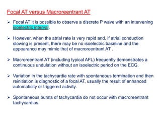 Focal AT versus Macroreentrant AT
 Focal AT it is possible to observe a discrete P wave with an intervening
isoelectric interval.
 However, when the atrial rate is very rapid and, if atrial conduction
slowing is present, there may be no isoelectric baseline and the
appearance may mimic that of macroreentrant AT .
 Macroreentrant AT (including typical AFL) frequently demonstrates a
continuous undulation without an isoelectric period on the ECG.
 Variation in the tachycardia rate with spontaneous termination and then
reinitiation is diagnostic of a focal AT, usually the result of enhanced
automaticity or triggered activity.
 Spontaneous bursts of tachycardia do not occur with macroreentrant
tachycardias.
 