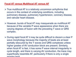 Focal AT versus Multifocal AT versus AF
 True multifocal AT is a relatively uncommon arrhythmia that
occurs in the context of underlying conditions, including
pulmonary disease, pulmonary hypertension, coronary disease,
and valvular heart disease.
 However, bursts of focal AT may masquerade as multifocal AT
because of the variable P wave appearance when there are
varying degrees of fusion with the preceding T wave or QRS
complex.
 During rapid focal AT it may be quite difficult to discern a clear P
wave morphology because the majority of beats are at least
partially obscured by the T waves and QRS complexes unless
higher grades of AV conduction block are present. Similarly,
when focal AT is fast, it has some P wave interval irregularity in
cycle length, and there is varying AV conduction, the trace may
superficially resemble AF, particularly if there is only a single
 