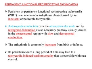 PERMANENT JUNCTIONAL RECIPROCATING TACHYCARDIA
 Persistent or permanent junctional reciprocating tachycardia
(PJRT) is an uncommon arrhythmia characterised by an
incessant orthodromic tachycardia.
 Anterograde conduction over the atrioventricular node and by
retrograde conduction via an accessory pathway usually located
in the posteroseptal region with slow and decremental
conduction.
 The arrhythmia is commonly incessant from birth or infancy.
 Its persistence over a long period of time may lead to a
tachycardia induced cardiomyopathy that is reversible with rate
control.
 