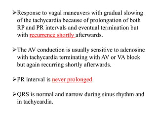 Response to vagal maneuvers with gradual slowing
of the tachycardia because of prolongation of both
RP and PR intervals and eventual termination but
with recurrence shortly afterwards.
The AV conduction is usually sensitive to adenosine
with tachycardia terminating with AV or VA block
but again recurring shortly afterwards.
PR interval is never prolonged.
QRS is normal and narrow during sinus rhythm and
in tachycardia.
 