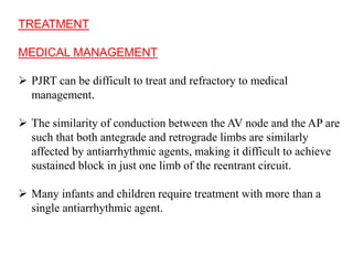 TREATMENT
MEDICAL MANAGEMENT
 PJRT can be difficult to treat and refractory to medical
management.
 The similarity of conduction between the AV node and the AP are
such that both antegrade and retrograde limbs are similarly
affected by antiarrhythmic agents, making it difficult to achieve
sustained block in just one limb of the reentrant circuit.
 Many infants and children require treatment with more than a
single antiarrhythmic agent.
 
