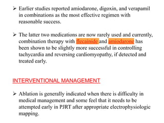  Earlier studies reported amiodarone, digoxin, and verapamil
in combinations as the most effective regimen with
reasonable success.
 The latter two medications are now rarely used and currently,
combination therapy with flecainide and amiodarone has
been shown to be slightly more successful in controlling
tachycardia and reversing cardiomyopathy, if detected and
treated early.
INTERVENTIONAL MANAGEMENT
 Ablation is generally indicated when there is difficulty in
medical management and some feel that it needs to be
attempted early in PJRT after appropriate electrophysiologic
mapping.
 
