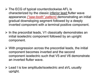  The ECG of typical counterclockwise AFL is
characterized by the classic inferior lead flutter wave
appearance (“saw-tooth” pattern) demonstrating an initial
gradual downsloping segment followed by a deeply
inverted component with a terminal positive component.
 In the precordial leads, V1 classically demonstrates an
initial isoelectric component followed by an upright
component.
 With progression across the precordial leads, the initial
component becomes inverted and the second
component isoelectric such that V5 and V6 demonstrate
an inverted flutter wave.
 Lead I is low amplitude/isoelectric and aVL usually
upright.
 