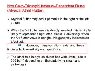 Non Cavo-Tricuspid Isthmus–Dependent Flutter
(Atypical Atrial Flutter).
 Atypical flutter may occur primarily in the right or the left
atrium.
 When the V1 flutter wave is deeply inverted, this is highly
likely to represent a right atrial circuit. Conversely, when
the V1 flutter wave is upright, this generally indicates an
LA circuit.
However, many variations exist and these
findings lack sensitivity and specificity.
 The atrial rate in atypical flutter has wide limits (120 to
300 bpm) depending on the underlying circuit and
pathology).
 