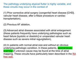 The pathology underlying atypical flutter is highly variable, and
these circuits may occur in the context of
(1) Prior corrective atrial surgery (congenital heart disease [CHD],
valvular heart disease, after a Maze procedure or cardiac
transplantation),
(2) Previous AF ablation,
(3) Advanced atrial disease associated with atrial enlargement
(these patients frequently have underlying pathologies such as
heart failure [systolic or diastolic] or unoperated valvular heart
disease such as severe mitral regurgitation),
(4) In patients with normal atrial size and without an obvious
underlying pathologic condition. In these patients, spontaneous
scarring of unknown cause may be found at the time of atrial
mapping. These circuits have particularly been described in the RA
free wall.
 