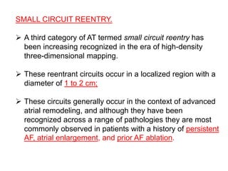 SMALL CIRCUIT REENTRY.
 A third category of AT termed small circuit reentry has
been increasing recognized in the era of high-density
three-dimensional mapping.
 These reentrant circuits occur in a localized region with a
diameter of 1 to 2 cm;
 These circuits generally occur in the context of advanced
atrial remodeling, and although they have been
recognized across a range of pathologies they are most
commonly observed in patients with a history of persistent
AF, atrial enlargement, and prior AF ablation.
 