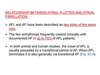 RELATIONSHIP BETWEEN ATRIAL FLUTTER AND ATRIAL
FIBRILLATION.
 AFL and AF have been described as two sides of the same
coin.
 The two arrhythmias frequently coexist clinically with
documented AF in up to 75% of AFL patients.
 In both animal and human studies, the onset of AFL is
usually preceded by a transitional period of AF. When AFL
terminates it is also generally via transitional AF (Fig. 65.9).
 