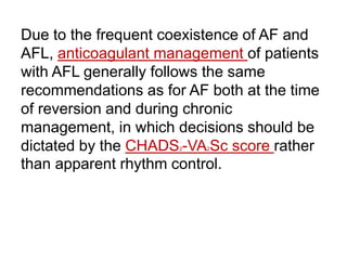 Due to the frequent coexistence of AF and
AFL, anticoagulant management of patients
with AFL generally follows the same
recommendations as for AF both at the time
of reversion and during chronic
management, in which decisions should be
dictated by the CHADS2-VA2Sc score rather
than apparent rhythm control.
 