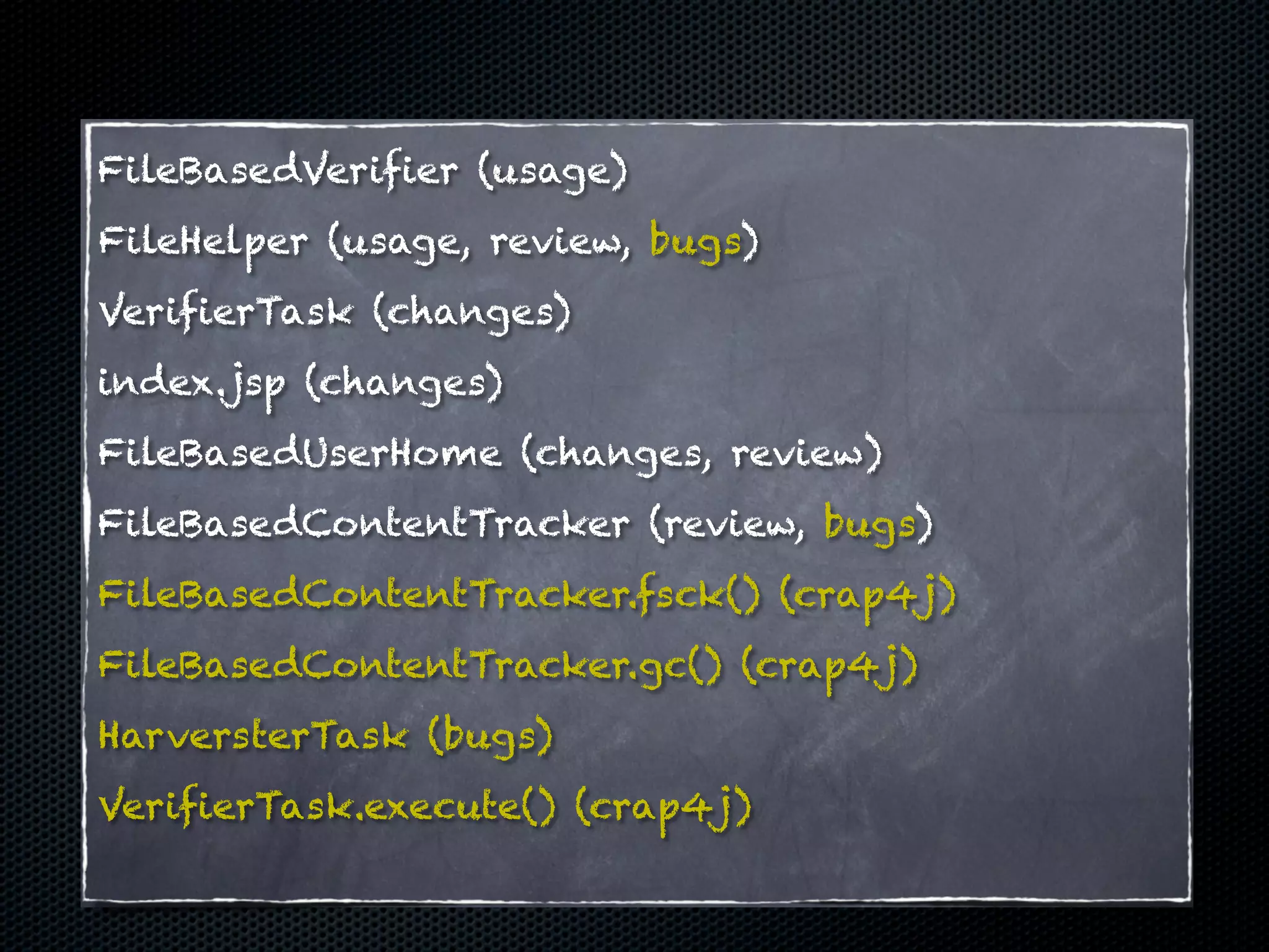 FileBasedVerifier (usage)
FileHelper (usage, review, bugs)
VerifierTask (changes)
index.jsp (changes)
FileBasedUserHome (changes, review)
FileBasedContentTracker (review, bugs)
FileBasedContentTracker.fsck() (crap4j)
FileBasedContentTracker.gc() (crap4j)
HarversterTask (bugs)
VerifierTask.execute() (crap4j)
 