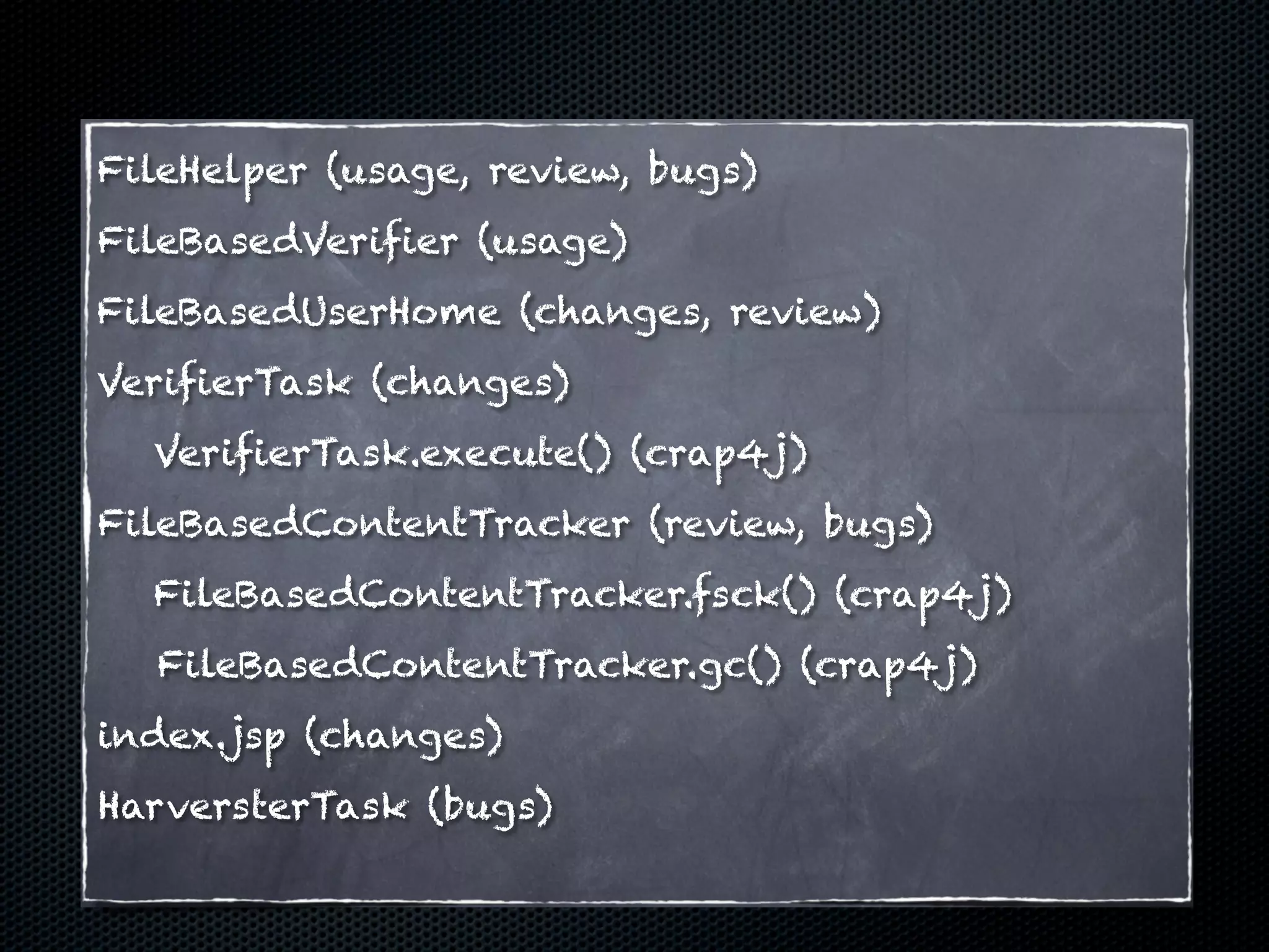 FileHelper (usage, review, bugs)
FileBasedVerifier (usage)
FileBasedUserHome (changes, review)
VerifierTask (changes)
  VerifierTask.execute() (crap4j)
FileBasedContentTracker (review, bugs)
  FileBasedContentTracker.fsck() (crap4j)
  FileBasedContentTracker.gc() (crap4j)
index.jsp (changes)
HarversterTask (bugs)
 