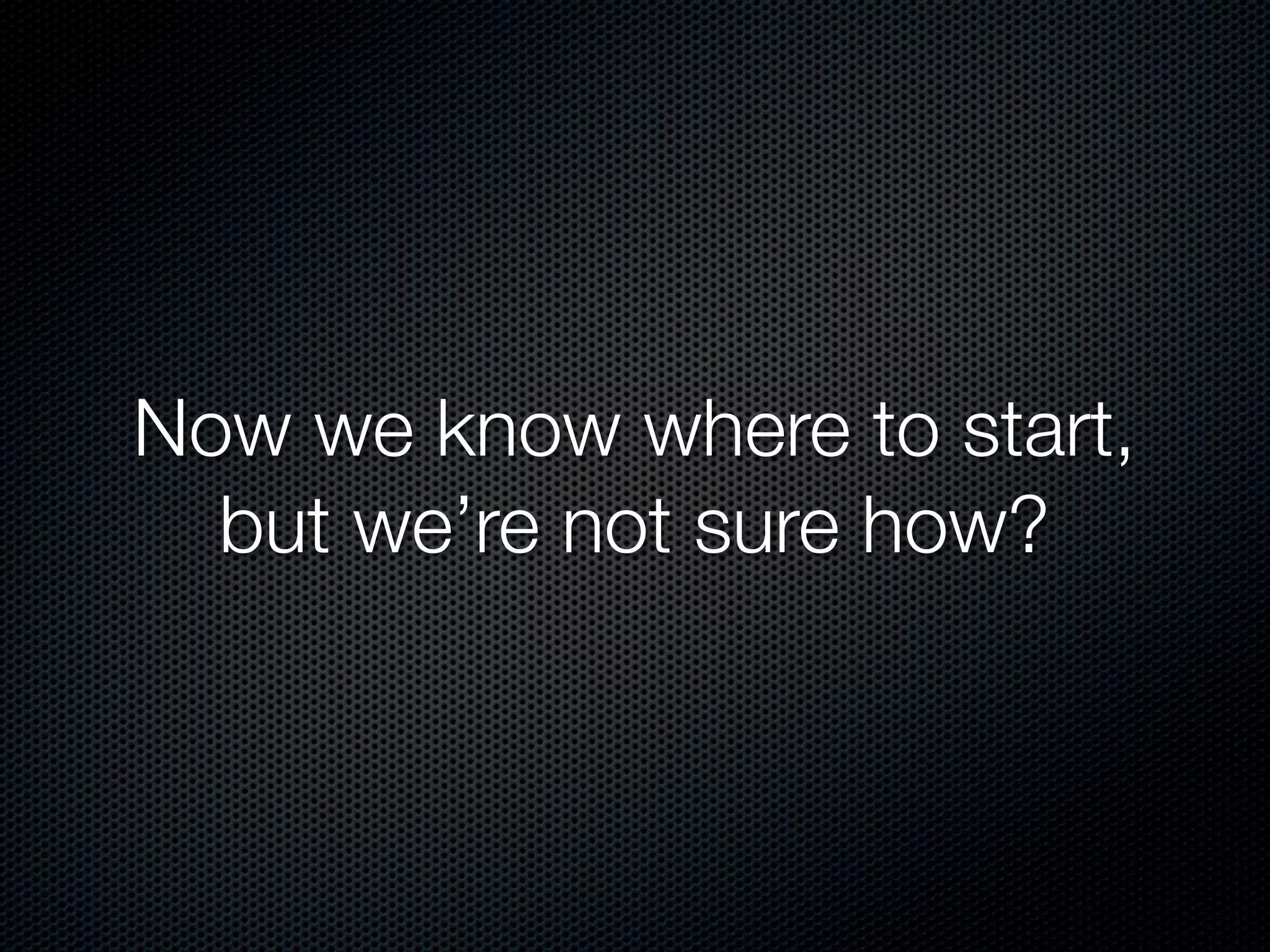 Now we know where to start,
  but we’re not sure how?
 