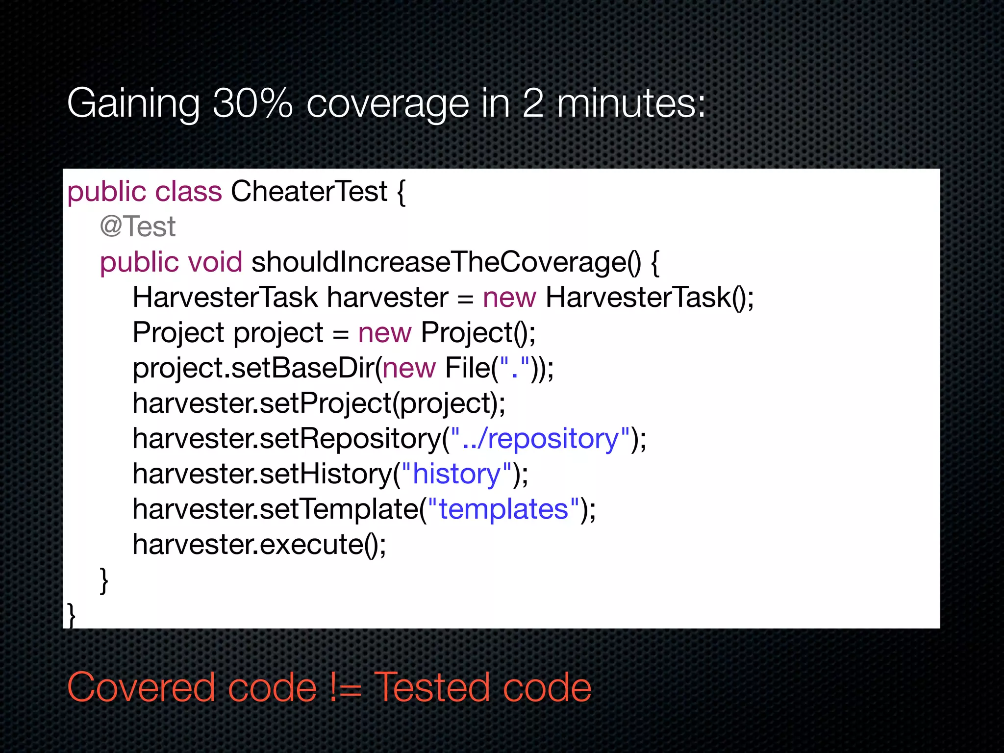 Gaining 30% coverage in 2 minutes:

public class CheaterTest {
  @Test
  public void shouldIncreaseTheCoverage() {
     HarvesterTask harvester = new HarvesterTask();
     Project project = new Project();
     project.setBaseDir(new File("."));
     harvester.setProject(project);
     harvester.setRepository("../repository");
     harvester.setHistory("history");
     harvester.setTemplate("templates");
     harvester.execute();
  }
}

Covered code != Tested code
 