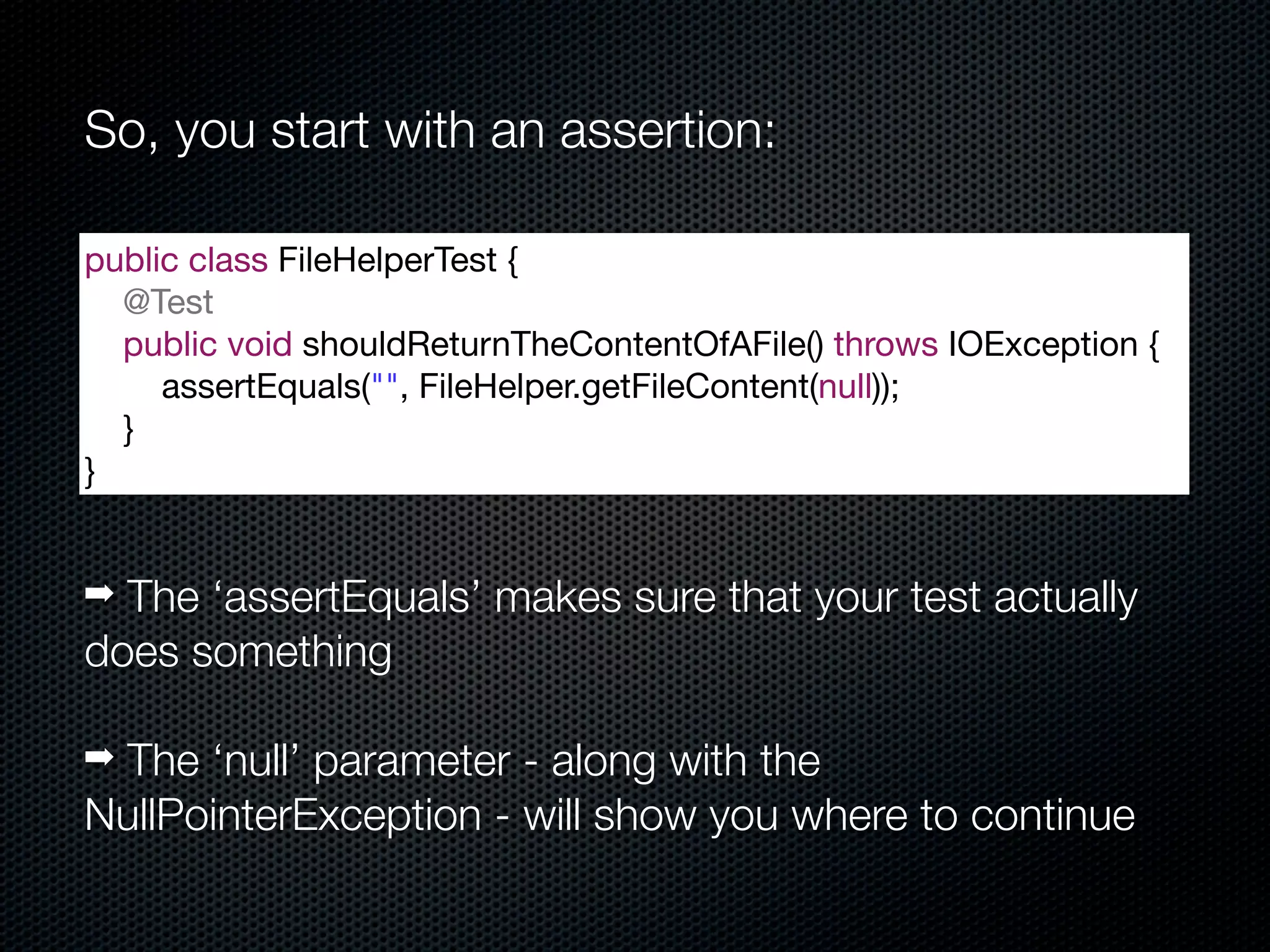 So, you start with an assertion:

public class FileHelperTest {
  @Test
  public void shouldReturnTheContentOfAFile() throws IOException {
     assertEquals("", FileHelper.getFileContent(null));
  }
}


➡ The ‘assertEquals’ makes sure that your test actually
does something

➡ The ‘null’ parameter - along with the
NullPointerException - will show you where to continue
 