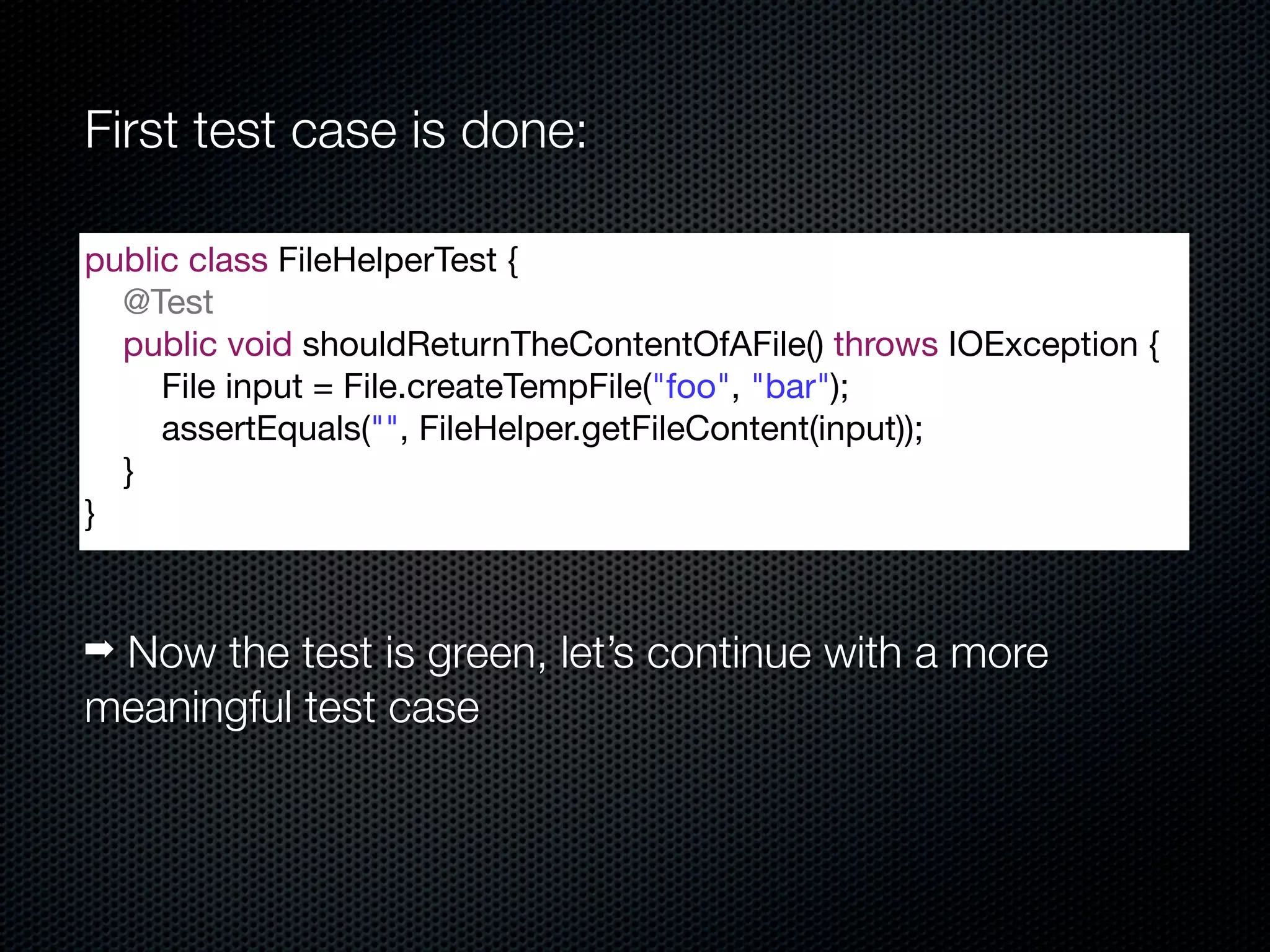 First test case is done:

public class FileHelperTest {
  @Test
  public void shouldReturnTheContentOfAFile() throws IOException {
     File input = File.createTempFile("foo", "bar");
     assertEquals("", FileHelper.getFileContent(input));
  }
}


➡ Now the test is green, let’s continue with a more
meaningful test case
 