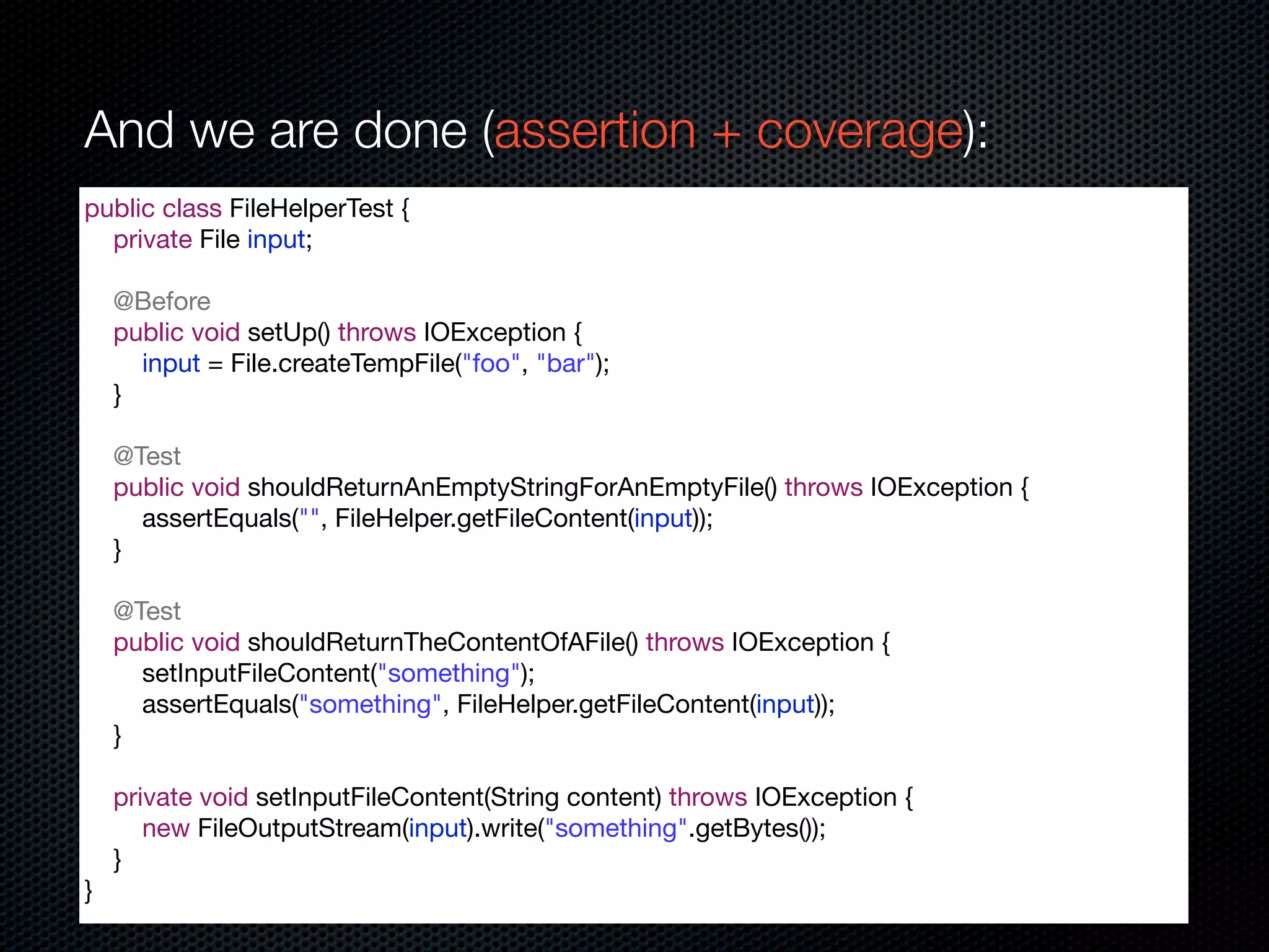 And we are done (assertion + coverage):
public class FileHelperTest {
  private File input;

    @Before
    public void setUp() throws IOException {
      input = File.createTempFile("foo", "bar");
    }

    @Test
    public void shouldReturnAnEmptyStringForAnEmptyFile() throws IOException {
      assertEquals("", FileHelper.getFileContent(input));
    }

    @Test
    public void shouldReturnTheContentOfAFile() throws IOException {
      setInputFileContent("something");
      assertEquals("something", FileHelper.getFileContent(input));
    }

    private void setInputFileContent(String content) throws IOException {
       new FileOutputStream(input).write("something".getBytes());
    }
}
 