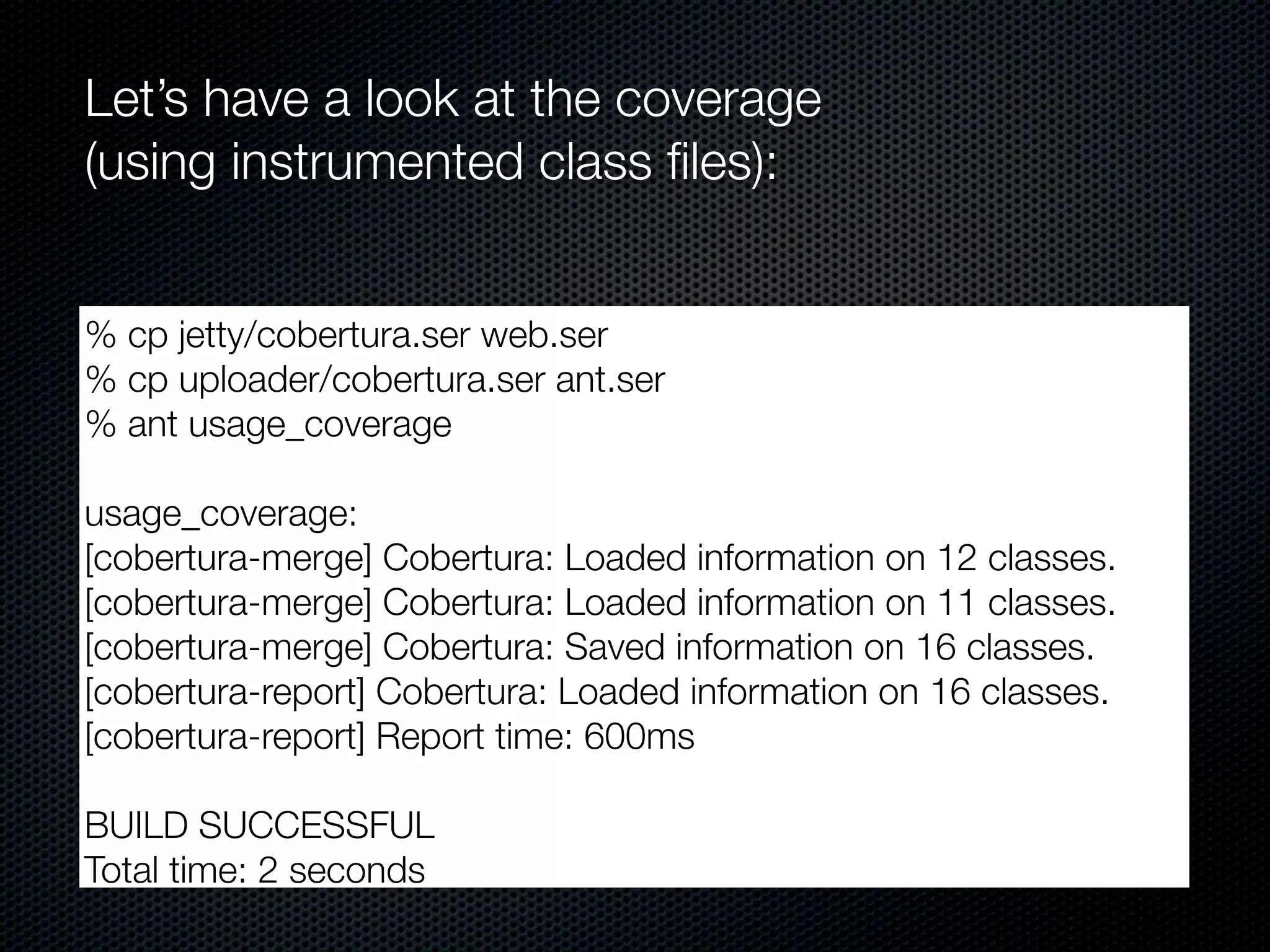 Let’s have a look at the coverage
(using instrumented class ﬁles):


% cp jetty/cobertura.ser web.ser
% cp uploader/cobertura.ser ant.ser
% ant usage_coverage

usage_coverage:
[cobertura-merge] Cobertura: Loaded information on 12 classes.
[cobertura-merge] Cobertura: Loaded information on 11 classes.
[cobertura-merge] Cobertura: Saved information on 16 classes.
[cobertura-report] Cobertura: Loaded information on 16 classes.
[cobertura-report] Report time: 600ms

BUILD SUCCESSFUL
Total time: 2 seconds
 