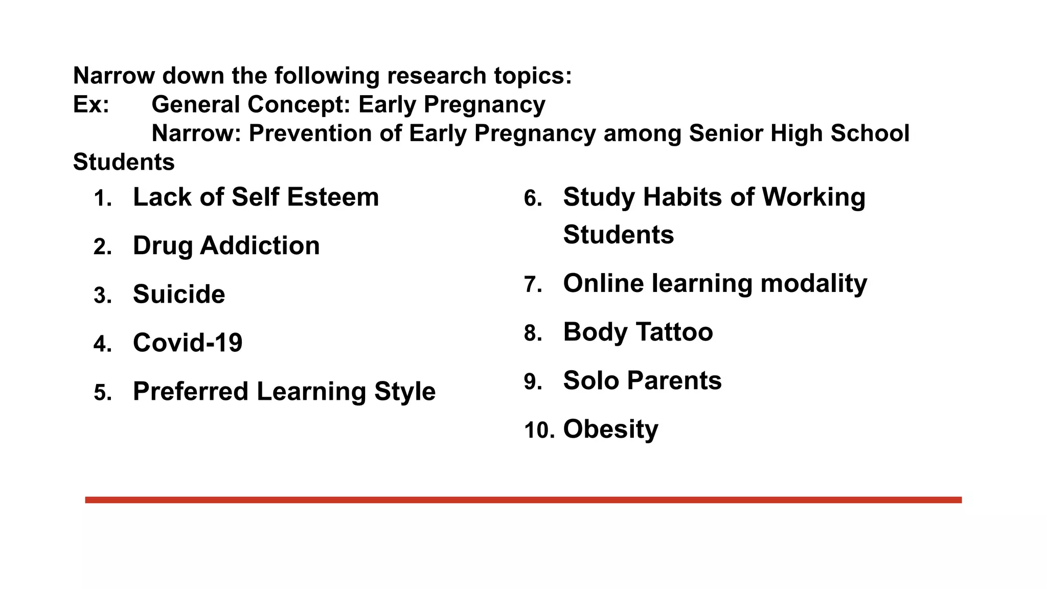 Narrow down the following research topics:
Ex: General Concept: Early Pregnancy
Narrow: Prevention of Early Pregnancy among Senior High School
Students
1. Lack of Self Esteem
2. Drug Addiction
3. Suicide
4. Covid-19
5. Preferred Learning Style
6. Study Habits of Working
Students
7. Online learning modality
8. Body Tattoo
9. Solo Parents
10. Obesity