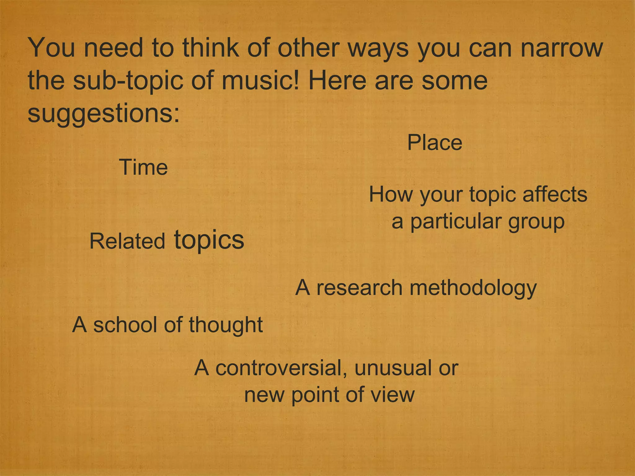 You need to think of other ways you can narrow
the sub-topic of music! Here are some
suggestions:
                                    Place
       Time
                                How your topic affects
                                  a particular group
    Related   topics
                         A research methodology
   A school of thought
               A controversial, unusual or
                   new point of view
 