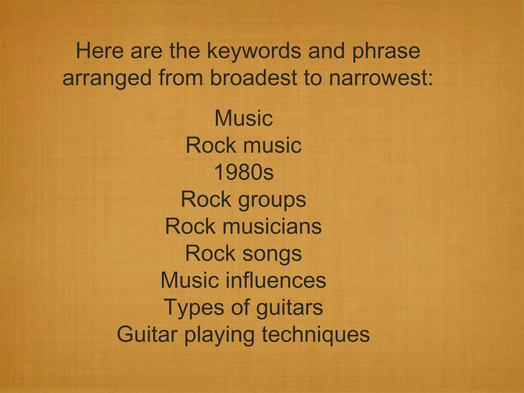Here are the keywords and phrase
arranged from broadest to narrowest:
               Music
            Rock music
               1980s
           Rock groups
          Rock musicians
            Rock songs
         Music influences
         Types of guitars
     Guitar playing techniques
 