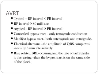AVRT
Typical – RP interval < PR interval
RP interval > 80 milli sec
Atypical –RP interval > PR interval
Concealed bypass tract – only retrograde conduction
Manifest bypass tract– both anterograde and retrograde.
Electrical alternans –the amplitude of QRS complexes
varies by 5 mm alternatively.
Rate related BBB occuring and the rate of tachycardia
is decreasing –then the bypass tract is on the same side
of the block.
 