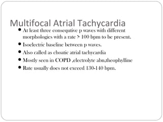 Multifocal Atrial Tachycardia
At least three consequtive p waves with different
morphologies with a rate > 100 bpm to be present.
Isoelectric baseline between p waves.
Also called as choatic atrial tachycardia
Mostly seen in COPD ,electrolyte abn,theophylline
Rate usually does not exceed 130-140 bpm.
 