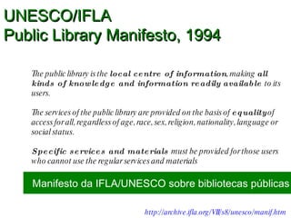 The public library is the  local centre of information , making  all kinds of knowledge and information readily available  to its users.  The services of the public library are provided on the basis of  equality  of access for all, regardless of age, race, sex, religion, nationality, language or social status.  Specific services and materials  must be provided for those users who cannot use the regular services and materials UNESCO/IFLA  Public Library Manifesto, 1994 Manifesto da IFLA/UNESCO sobre bibliotecas públicas http://archive.ifla.org/VII/s8/unesco/manif.htm   