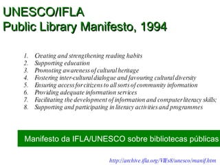 Creating and strengthening reading habits Supporting education Promoting awareness of cultural heritage Fostering inter-cultural dialogue and favouring cultural diversity Ensuring access for citizens to all sorts of community information  Providing adequate information services Facilitating the development of information and computer literacy skills; Supporting and participating in literacy activities and programmes Manifesto da IFLA/UNESCO sobre bibliotecas públicas http://archive.ifla.org/VII/s8/unesco/manif.htm   UNESCO/IFLA  Public Library Manifesto, 1994 