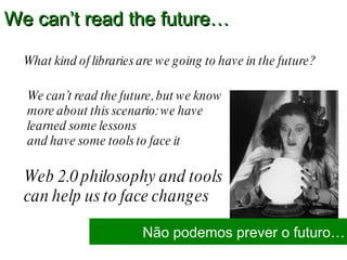 What kind of libraries are we going to have in the future?  We can’t read the future… Não podemos prever o futuro… Web 2.0 philosophy and tools can help us to face changes We can’t read the future, but we know more about this scenario: we have learned some lessons  and have some tools to face it 