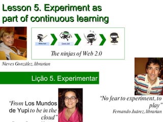 “ No fear to experiment, to play” Fernando Juárez, librarian Lesson 5. Experiment as  part of continuous learning The ninjas of Web 2.0 Nieves González, librarian Lição 5. Experimentar “ From  Los Mundos de Yupi  to be in the cloud” Catuxa Seoane, librarian 