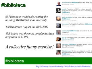 #biblioteca 657 librarians worldwide twitting the hashtag  #biblioteca  spontaneously 4.600 twitts on August the 10th, 2009 #biblioteca was the most popular hashtag in spanish (0,3236%) http://diarium.usal.es/biblioblog/2009/la-fuerza-de-la-biblioteca/ A collective funny exercise! #biblioteca 