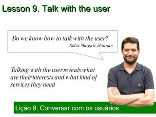 Do we know how to talk with the user?  Lição 9. Conversar com os usuários Lesson 9. Talk with the user Dídac Margaix, librarian Talking with the user reveals what are their interests and what kind of services they need 