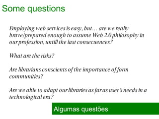 Employing web services is easy, but… are we really brave/prepared enough to assume Web 2.0 philosophy in our profession, untill the last consecuences?  What are the risks? Are librarians conscients of the importance of form communities?  Are we able to adapt our libraries as far as user’s needs in a technological era? Algumas questões Some questions 