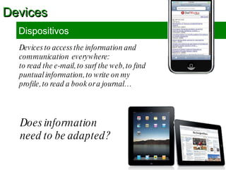 Devices to access the information and communication  everywhere:  to read the e-mail, to surf the web, to find puntual information, to write on my profile, to read a book or a journal… Devices Dispositivos Does information need to be adapted?  