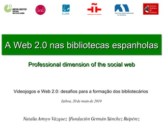 A Web 2.0 nas bibliotecas espanholas Professional dimension of the social web Natalia Arroyo Vázquez | Fundación Germán Sánchez Ruipérez Videojogos e Web 2.0: desafios para a formação dos bibliotecários  Lisboa, 20 de maio de 2010 
