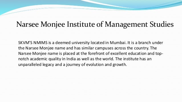 SKVM’S NMIMS is a deemed university located in Mumbai. It is a branch under
the Narsee Monjee name and has similar campuses across the country. The
Narsee Monjee name is placed at the forefront of excellent education and top-
notch academic quality in India as well as the world. The institute has an
unparalleled legacy and a journey of evolution and growth.
Narsee Monjee Institute of Management Studies
 