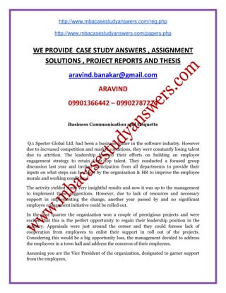http://www.mbacasestudyanswers.com/reg.php
http://www.mbacasestudyanswers.com/papers.php
WE PROVIDE CASE STUDY ANSWERS , ASSIGNMENT
SOLUTIONS , PROJECT REPORTS AND THESIS
aravind.banakar@gmail.com
ARAVIND
09901366442 – 09902787224
Business Communication and Etiquette
Q.1 Specter Global Ltd. had been a business leader in the software industry. However
due to increased competition and market conditions, they were constantly losing talent
due to attrition. The leadership focused their efforts on building an employee
engagement strategy to retain their top talent. They conducted a focused group
discussion last year and invited participation from all departments to provide their
inputs on what steps can be taken by the organization & HR to improve the employee
morale and working conditions.
The activity yielded some very insightful results and now it was up to the management
to implement these suggestions. However, due to lack of resources and necessary
support in implementing the change, another year passed by and no significant
employee engagement initiative could be rolled out.
In the first quarter the organization won a couple of prestigious projects and were
excited that this is the perfect opportunity to regain their leadership position in the
industry. Appraisals were just around the corner and they could foresee lack of
cooperation from employees to enlist their support in roll out of the projects.
Considering this would be a big opportunity loss, the management decided to address
the employees in a town hall and address the concerns of their employees.
Assuming you are the Vice President of the organization, designated to garner support
from the employees,
 