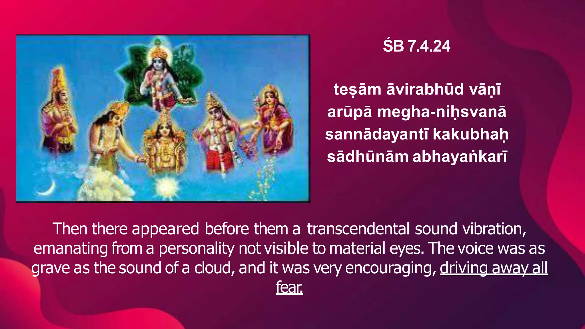 ŚB 7.4.24
teṣām āvirabhūd vāṇī
arūpā megha-niḥsvanā
sannādayantī kakubhaḥ
sādhūnām abhayaṅkarī
Then there appeared before them a transcendental sound vibration,
emanating from a personality not visible to material eyes. The voice was as
grave as the sound of a cloud, and it was very encouraging, driving away all
fear.
 