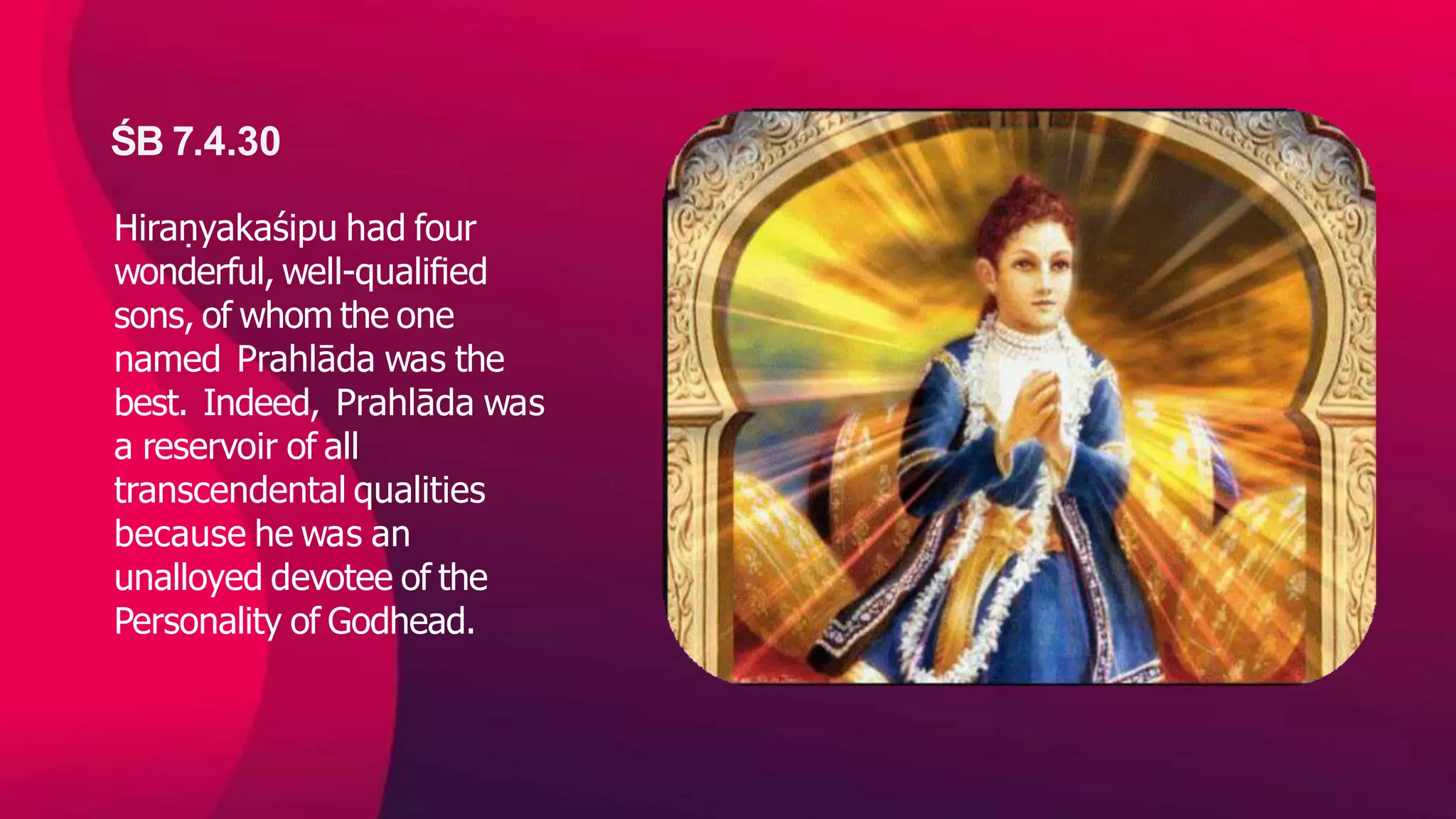ŚB 7.4.30
Hiraṇyakaśipu had four
wonderful, well-qualiﬁed
sons, of whom the one
named Prahlāda was the
best. Indeed, Prahlāda was
a reservoir of all
transcendental qualities
because he was an
unalloyed devotee of the
Personality of Godhead.
 