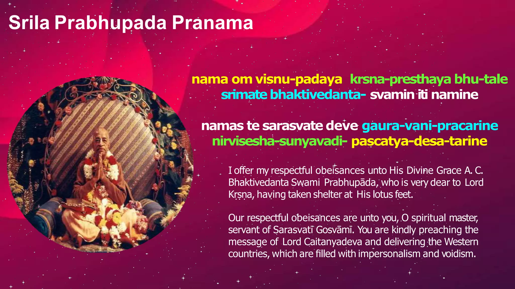nama om visnu-padaya krsna-presthaya bhu-tale
srimatebhaktivedanta- svamin iti namine
namas te sarasvate deve gaura-vani-pracarine
nirvisesha-sunyavadi- pascatya-desa-tarine
I offer my respectful obeisances unto His Divine Grace A. C.
Bhaktivedanta Swami Prabhupāda, who is very dear to Lord
Kṛṣṇa, having taken shelter at His lotus feet.
Our respectful obeisances are unto you, O spiritual master,
servant of Sarasvatī Gosvāmī. You are kindly preaching the
message of Lord Caitanyadeva and delivering the Western
countries, which are ﬁlled with impersonalism and voidism.
Srila Prabhupada Pranama
 