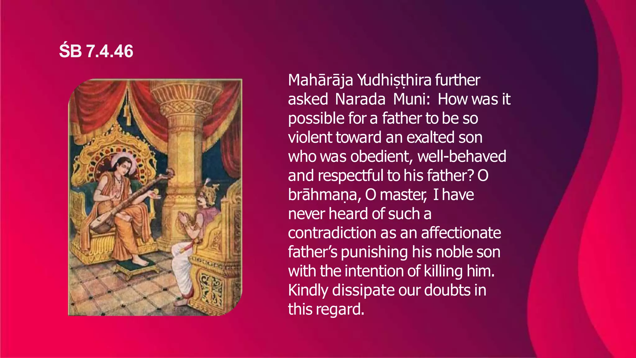 Mahārāja Y
udhiṣṭhira further
asked Narada Muni: How was it
possible for a father to be so
violent toward an exalted son
who was obedient, well-behaved
and respectful to his father? O
brāhmaṇa, O master
, I have
never heard of such a
contradiction as an affectionate
father’s punishing his noble son
with the intention of killing him.
Kindly dissipate our doubts in
this regard.
ŚB 7.4.46
 