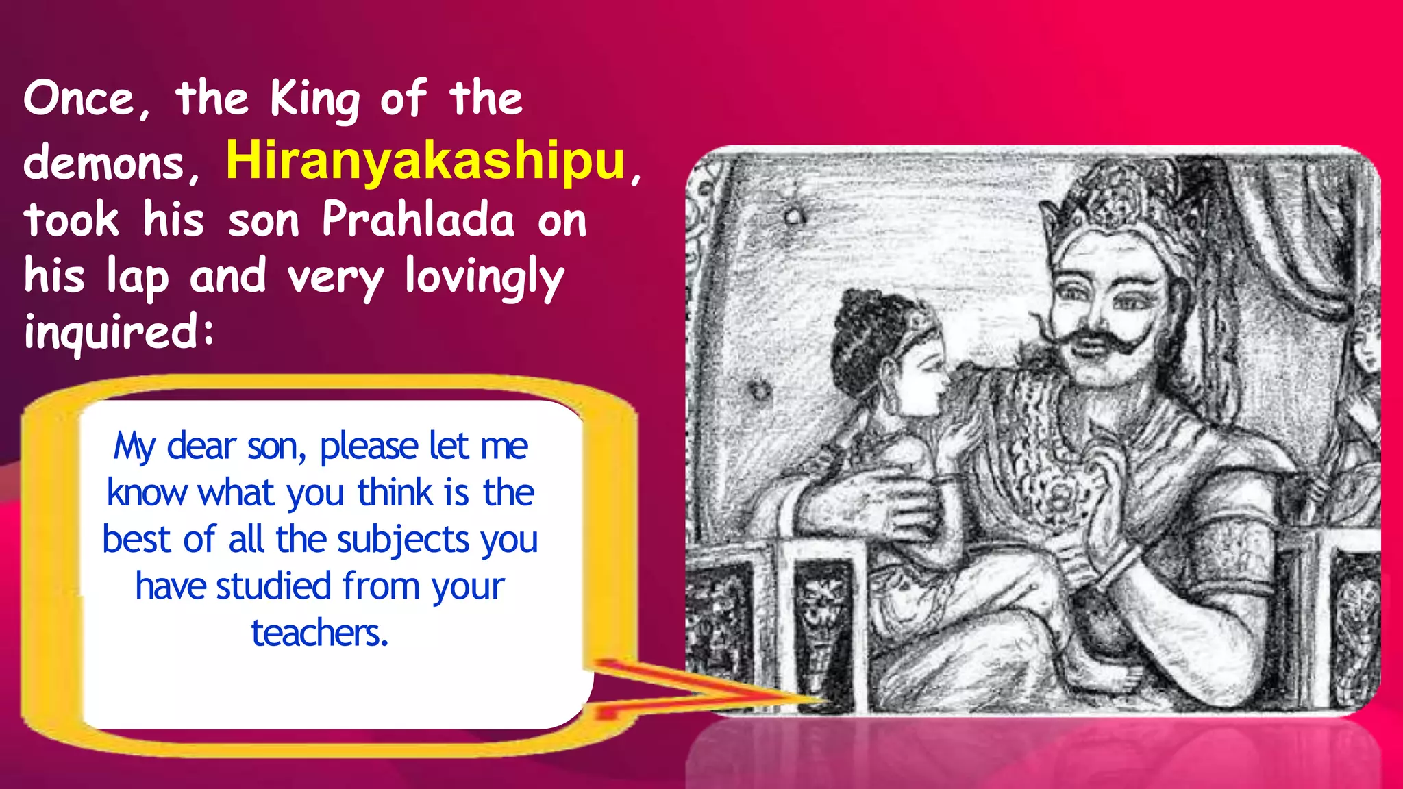 Once, the King of the
demons, Hiranyakashipu,
took his son Prahlada on
his lap and very lovingly
inquired:
My dear son, please let me
know what you think is the
best of all the subjects you
have studied from your
teachers.
 