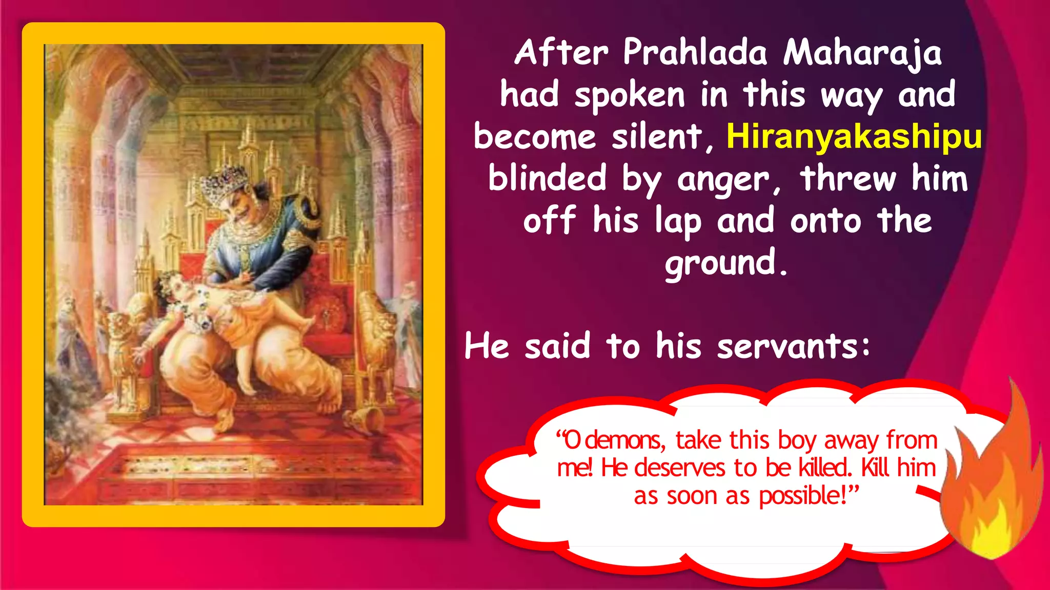 After Prahlada Maharaja
had spoken in this way and
become silent, Hiranyakashipu
blinded by anger, threw him
off his lap and onto the
ground.
He said to his servants:
“Odemons, take this boy away from
me! He deserves to be killed. Kill him
as soon as possible!”
 