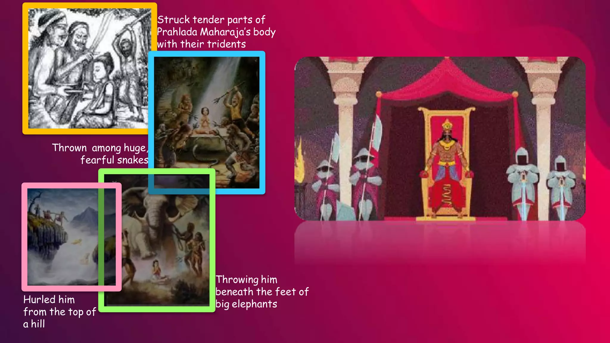 Struck tender parts of
Prahlada Maharaja’s body
with their tridents
Throwing him
beneath the feet of
big elephants
Thrown among huge,
fearful snakes
Hurled him
from the top of
a hill
 