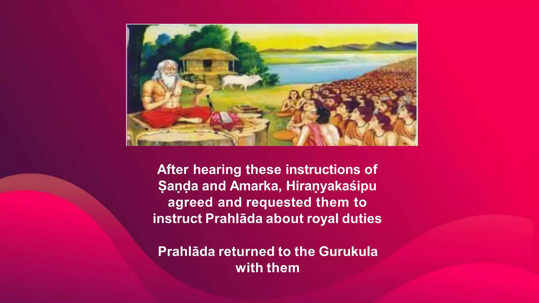 After hearing these instructions of
Ṣaṇḍa and Amarka, Hiraṇyakaśipu
agreed and requested them to
instruct Prahlāda about royal duties
Prahlāda returned to the Gurukula
with them
 