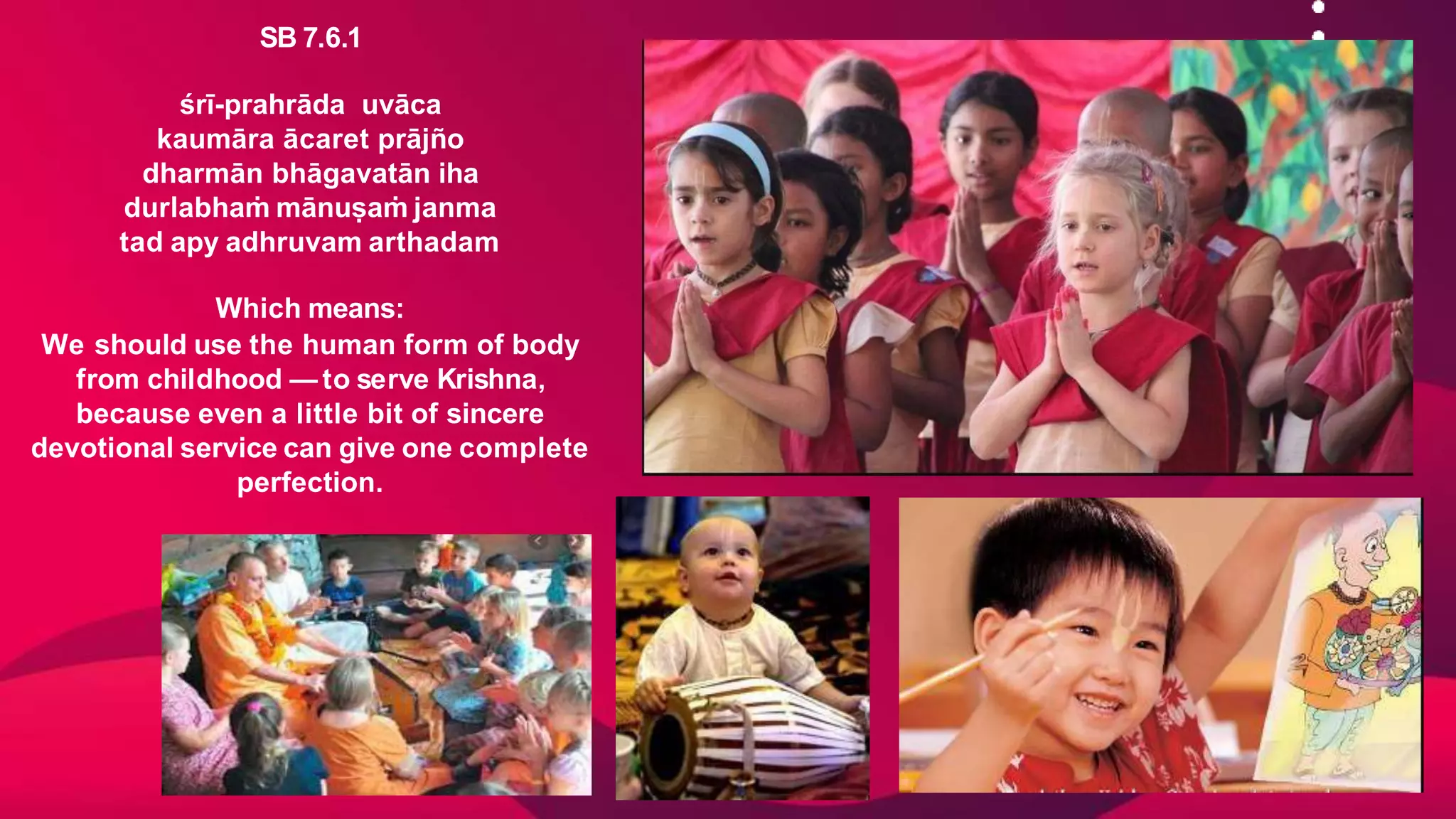 SB 7.6.1
śrī-prahrāda uvāca
kaumāra ācaret prājño
dharmān bhāgavatān iha
durlabhaṁ mānuṣaṁ janma
tad apy adhruvam arthadam
Which means:
We should use the human form of body
from childhood — to serve Krishna,
because even a little bit of sincere
devotional service can give one complete
perfection.
 