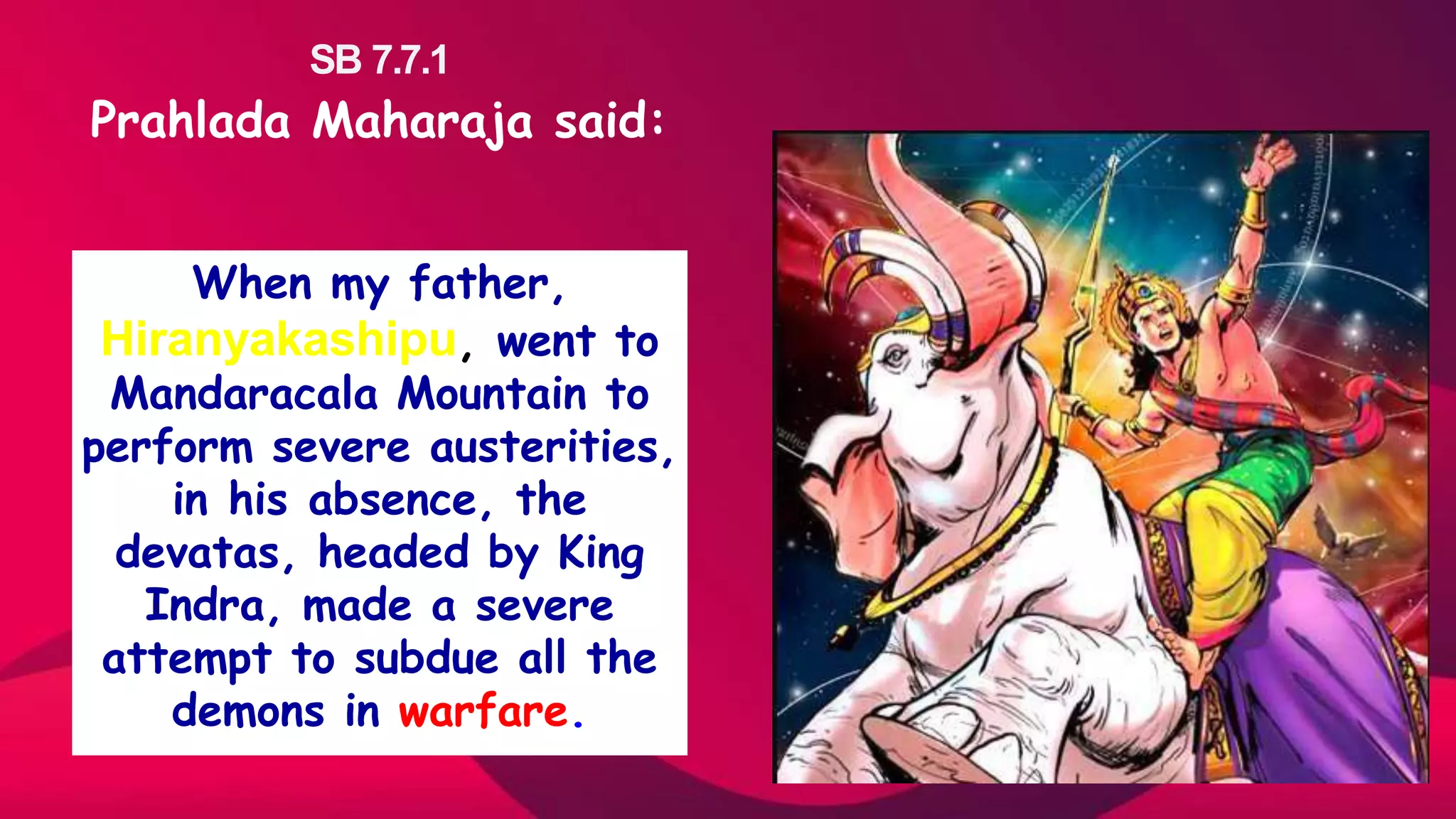 SB 7.7.1
Prahlada Maharaja said:
When my father,
Hiranyakashipu, went to
Mandaracala Mountain to
perform severe austerities,
in his absence, the
devatas, headed by King
Indra, made a severe
attempt to subdue all the
demons in warfare.
 