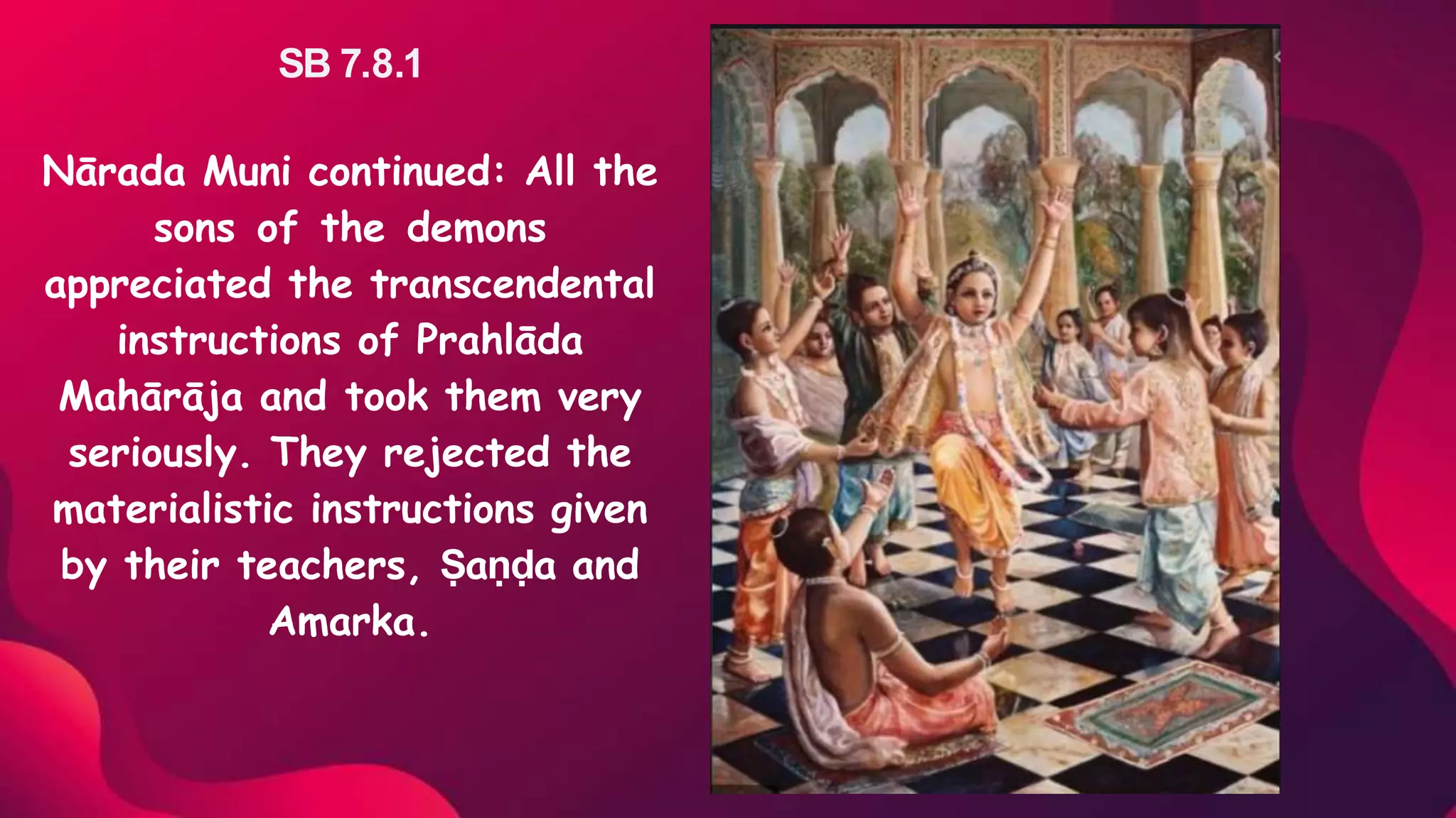 SB 7.8.1
Nārada Muni continued: All the
sons of the demons
appreciated the transcendental
instructions of Prahlāda
Mahārāja and took them very
seriously. They rejected the
materialistic instructions given
by their teachers, Ṣaṇḍa and
Amarka.
 