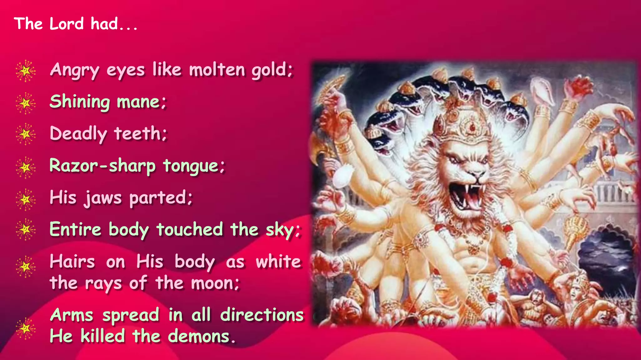 Angry eyes like molten gold;
Shining mane;
Deadly teeth;
Razor-sharp tongue;
His jaws parted;
Entire body touched the sky;
Hairs on His body as white as
the rays of the moon;
Arms spread in all directions as
He killed the demons.
The Lord had...
 
