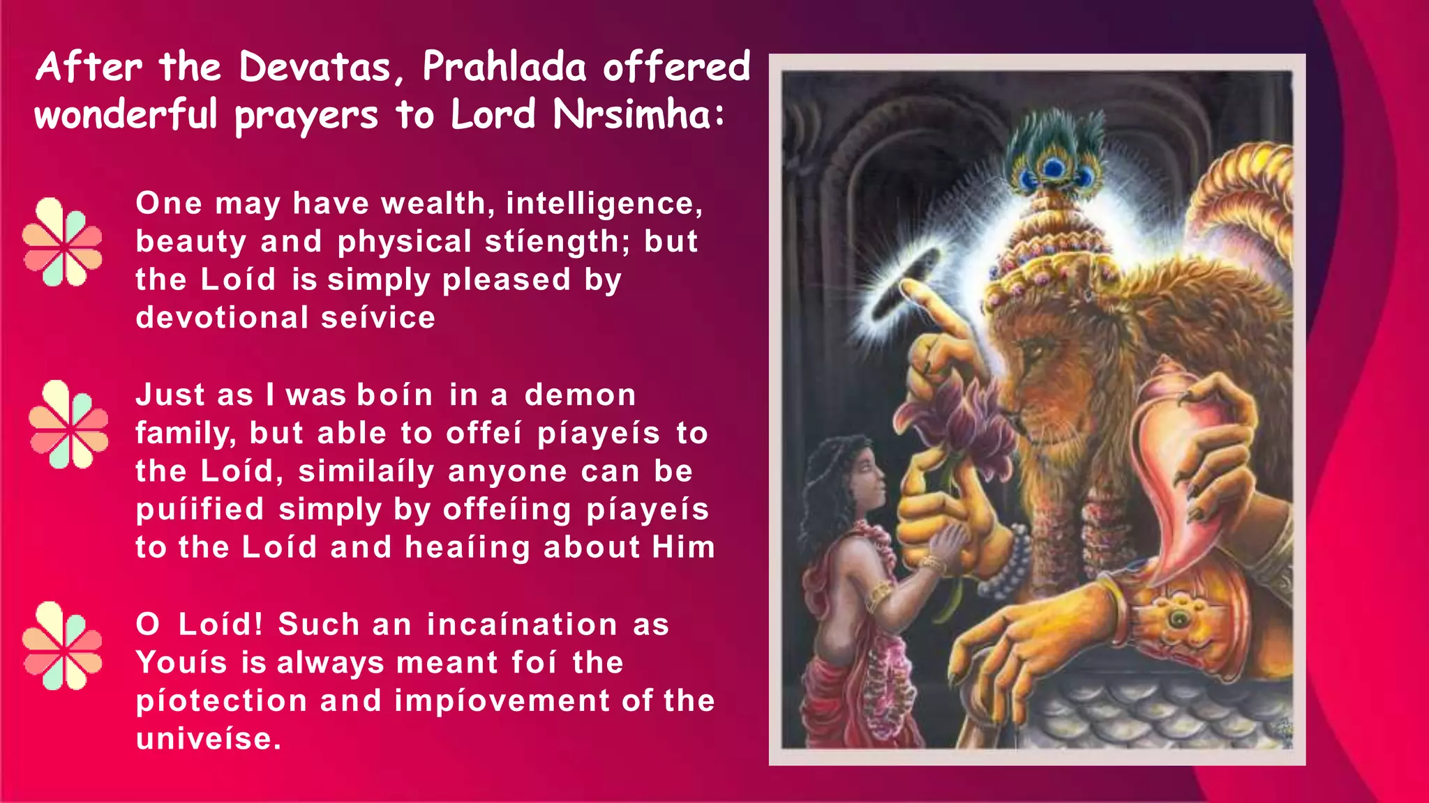 One may have wealth, intelligence,
beauty and physical stíength; but
the Loíd is simply pleased by
devotional seívice
Just as I was boín in a demon
family, but able to offeí píayeís to
the Loíd, similaíly anyone can be
puíified simply by offeíing píayeís
to the Loíd and heaíing about Him
O Loíd! Such an incaínation as
Youís is always meant foí the
píotection and impíovement of the
univeíse.
After the Devatas, Prahlada offered
wonderful prayers to Lord Nrsimha:
 