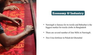 Economy & Industry
• Narsingdi is famous for its textile and Baburhat is the
biggest market for textile cloths in Bangladesh
• There are several number of Jute Mills in Narsingdi.
• Two Urea fertilizer in Palash & Ghorashal
 